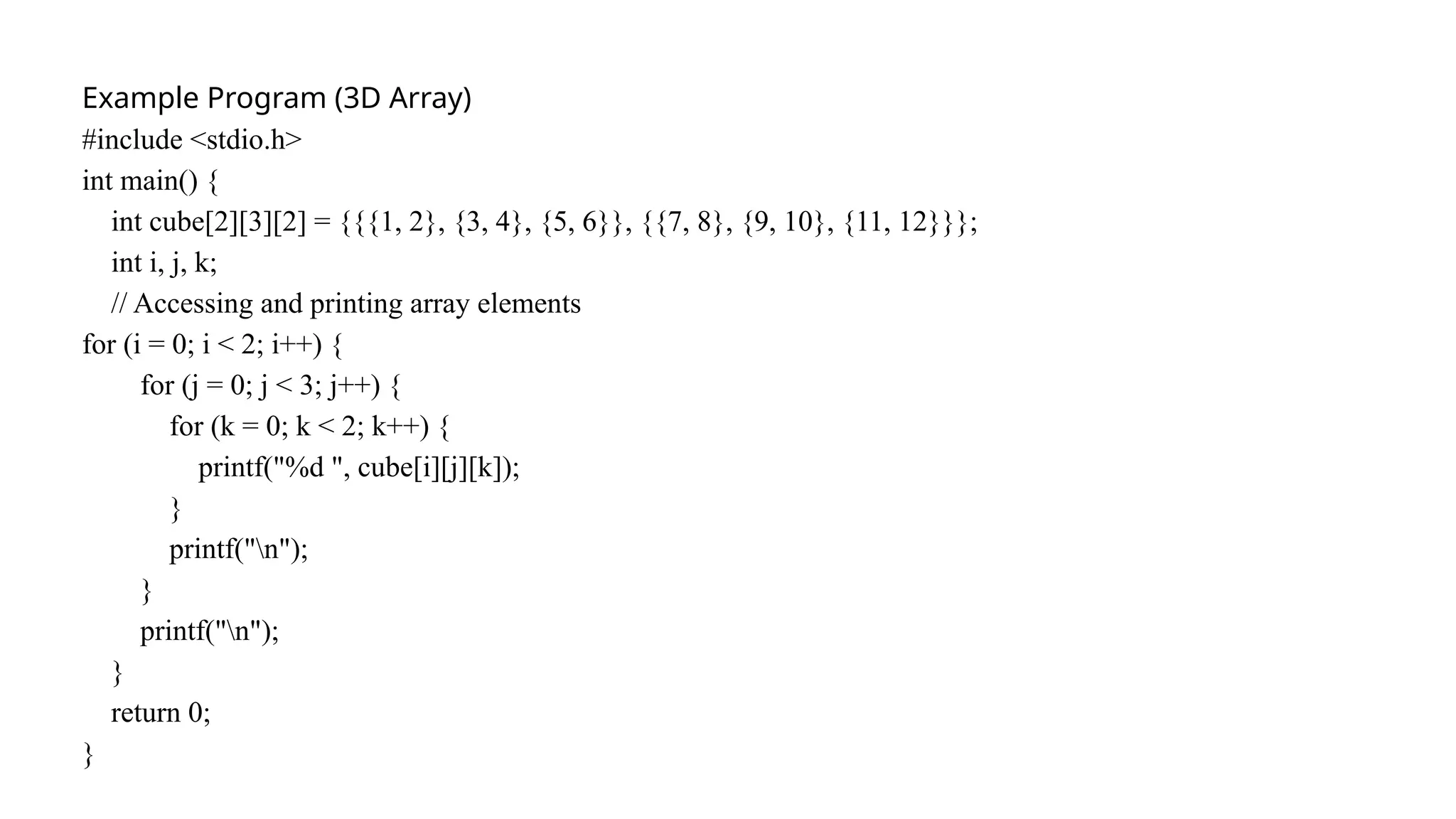 Example Program (3D Array)
#include <stdio.h>
int main() {
int cube[2][3][2] = {{{1, 2}, {3, 4}, {5, 6}}, {{7, 8}, {9, 10}, {11, 12}}};
int i, j, k;
// Accessing and printing array elements
for (i = 0; i < 2; i++) {
for (j = 0; j < 3; j++) {
for (k = 0; k < 2; k++) {
printf("%d ", cube[i][j][k]);
}
printf("n");
}
printf("n");
}
return 0;
}
 