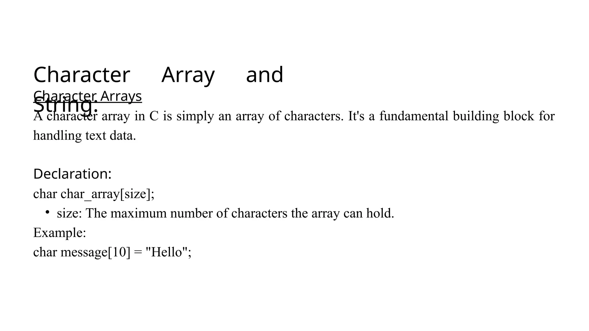 Character Array and
String:
Character Arrays
A character array in C is simply an array of characters. It's a fundamental building block for
handling text data.
Declaration:
char char_array[size];
• size: The maximum number of characters the array can hold.
Example:
char message[10] = "Hello";
 