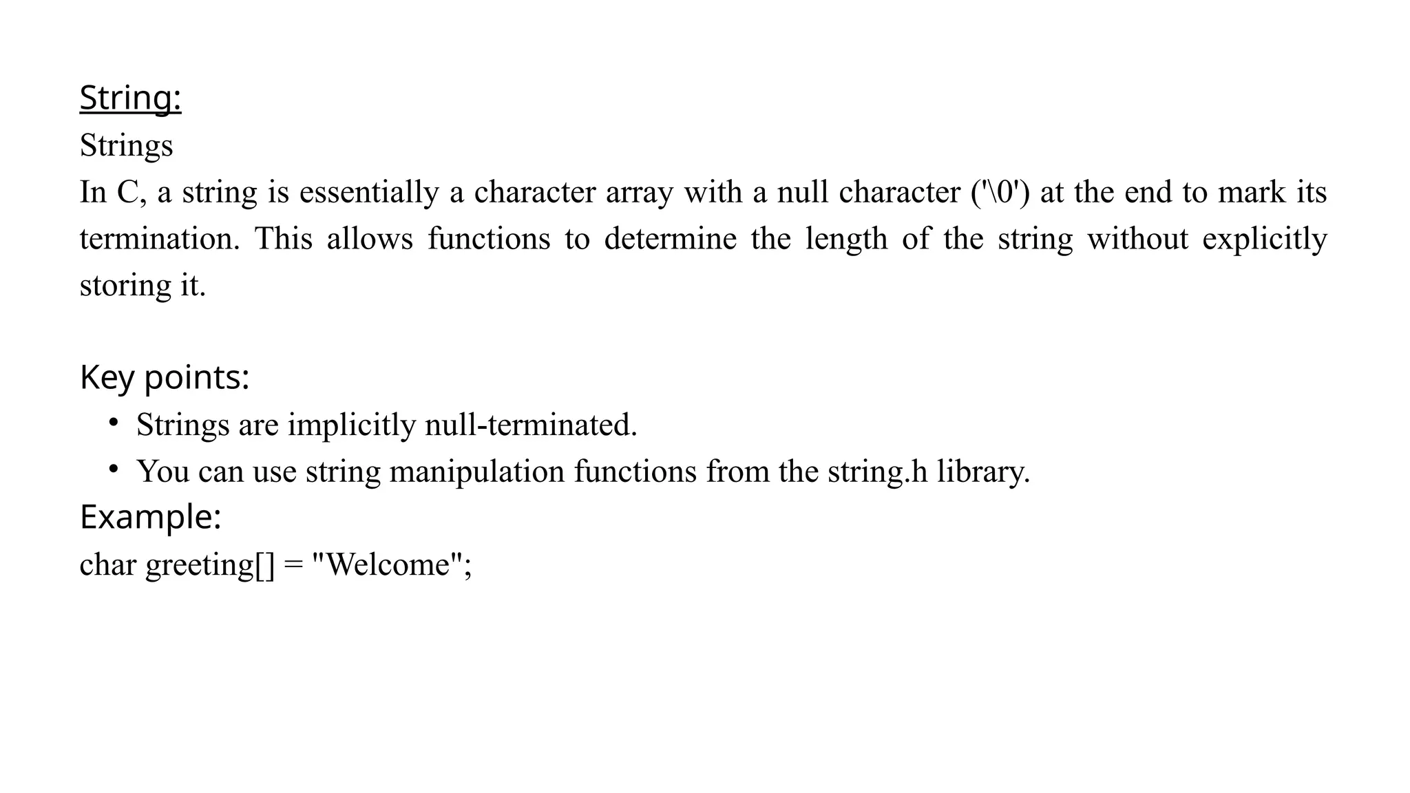 String:
Strings
In C, a string is essentially a character array with a null character ('0') at the end to mark its
termination. This allows functions to determine the length of the string without explicitly
storing it.
Key points:
• Strings are implicitly null-terminated.
• You can use string manipulation functions from the string.h library.
Example:
char greeting[] = "Welcome";
 
