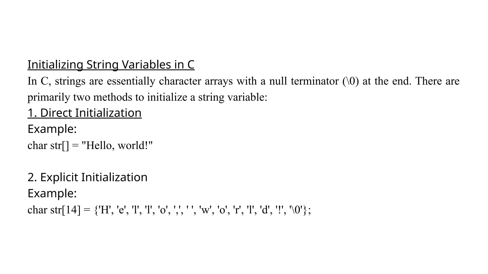 Initializing String Variables in C
In C, strings are essentially character arrays with a null terminator (0) at the end. There are
primarily two methods to initialize a string variable:
1. Direct Initialization
Example:
char str[] = "Hello, world!"
2. Explicit Initialization
Example:
char str[14] = {'H', 'e', 'l', 'l', 'o', ',', ' ', 'w', 'o', 'r', 'l', 'd', '!', '0'};
 