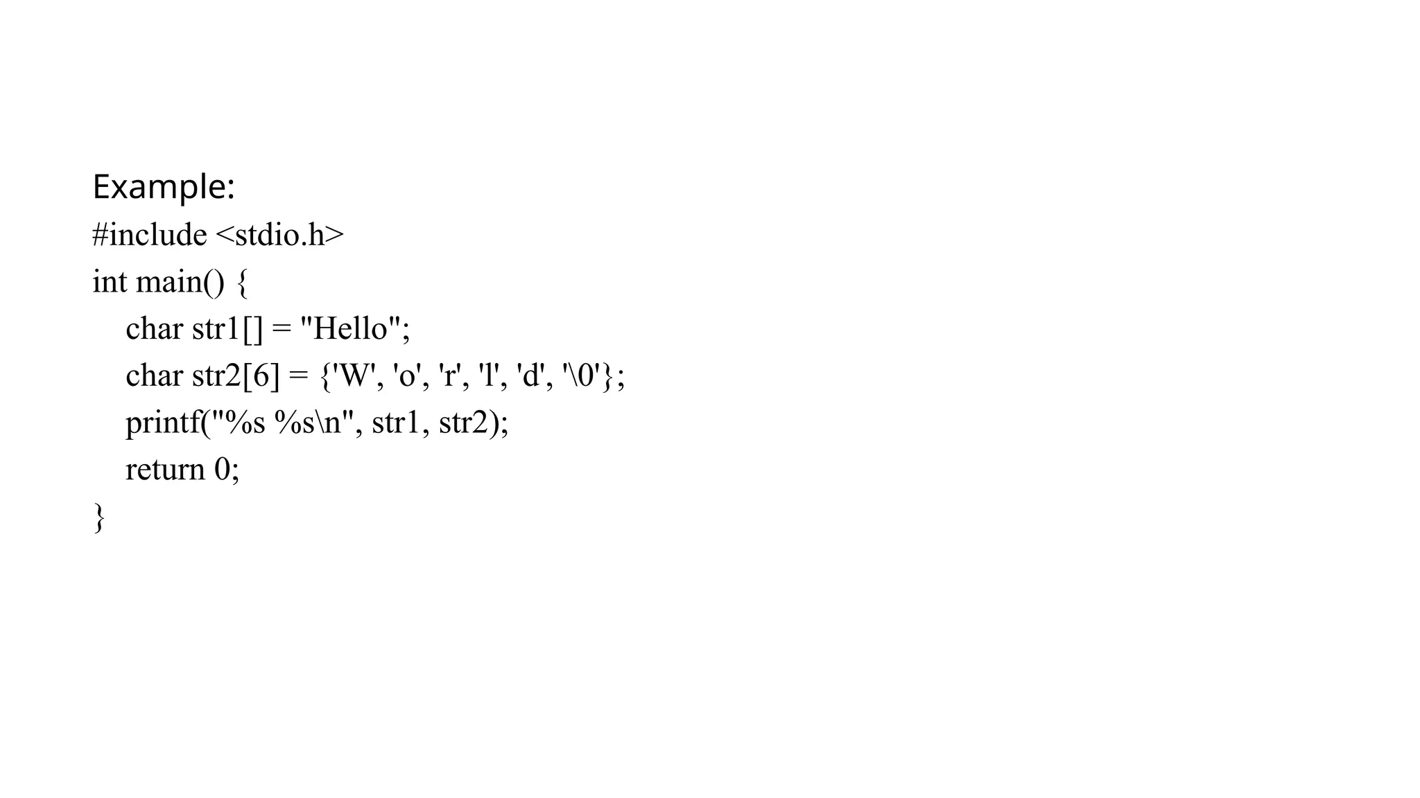 Example:
#include <stdio.h>
int main() {
char str1[] = "Hello";
char str2[6] = {'W', 'o', 'r', 'l', 'd', '0'};
printf("%s %sn", str1, str2);
return 0;
}
 