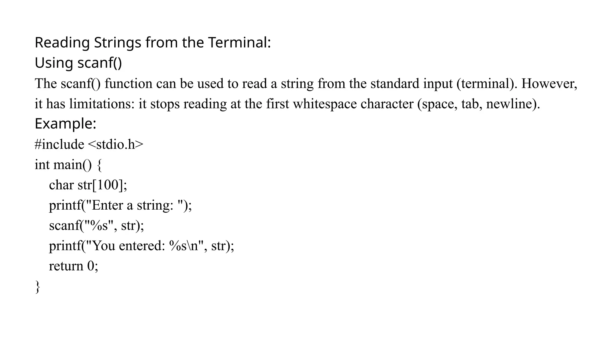 Reading Strings from the Terminal:
Using scanf()
The scanf() function can be used to read a string from the standard input (terminal). However,
it has limitations: it stops reading at the first whitespace character (space, tab, newline).
Example:
#include <stdio.h>
int main() {
char str[100];
printf("Enter a string: ");
scanf("%s", str);
printf("You entered: %sn", str);
return 0;
}
 