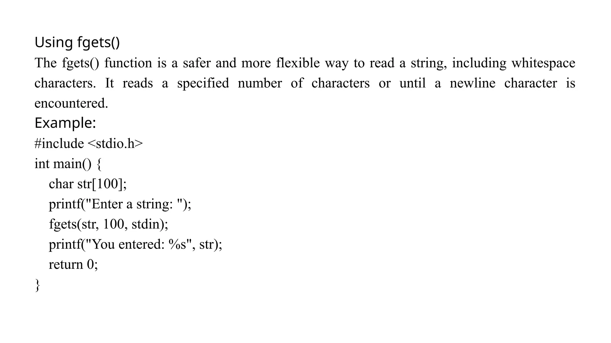 Using fgets()
The fgets() function is a safer and more flexible way to read a string, including whitespace
characters. It reads a specified number of characters or until a newline character is
encountered.
Example:
#include <stdio.h>
int main() {
char str[100];
printf("Enter a string: ");
fgets(str, 100, stdin);
printf("You entered: %s", str);
return 0;
}
 