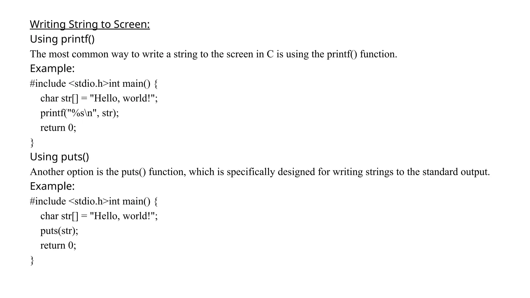 Writing String to Screen:
Using printf()
The most common way to write a string to the screen in C is using the printf() function.
Example:
#include <stdio.h>int main() {
char str[] = "Hello, world!";
printf("%sn", str);
return 0;
}
Using puts()
Another option is the puts() function, which is specifically designed for writing strings to the standard output.
Example:
#include <stdio.h>int main() {
char str[] = "Hello, world!";
puts(str);
return 0;
}
 