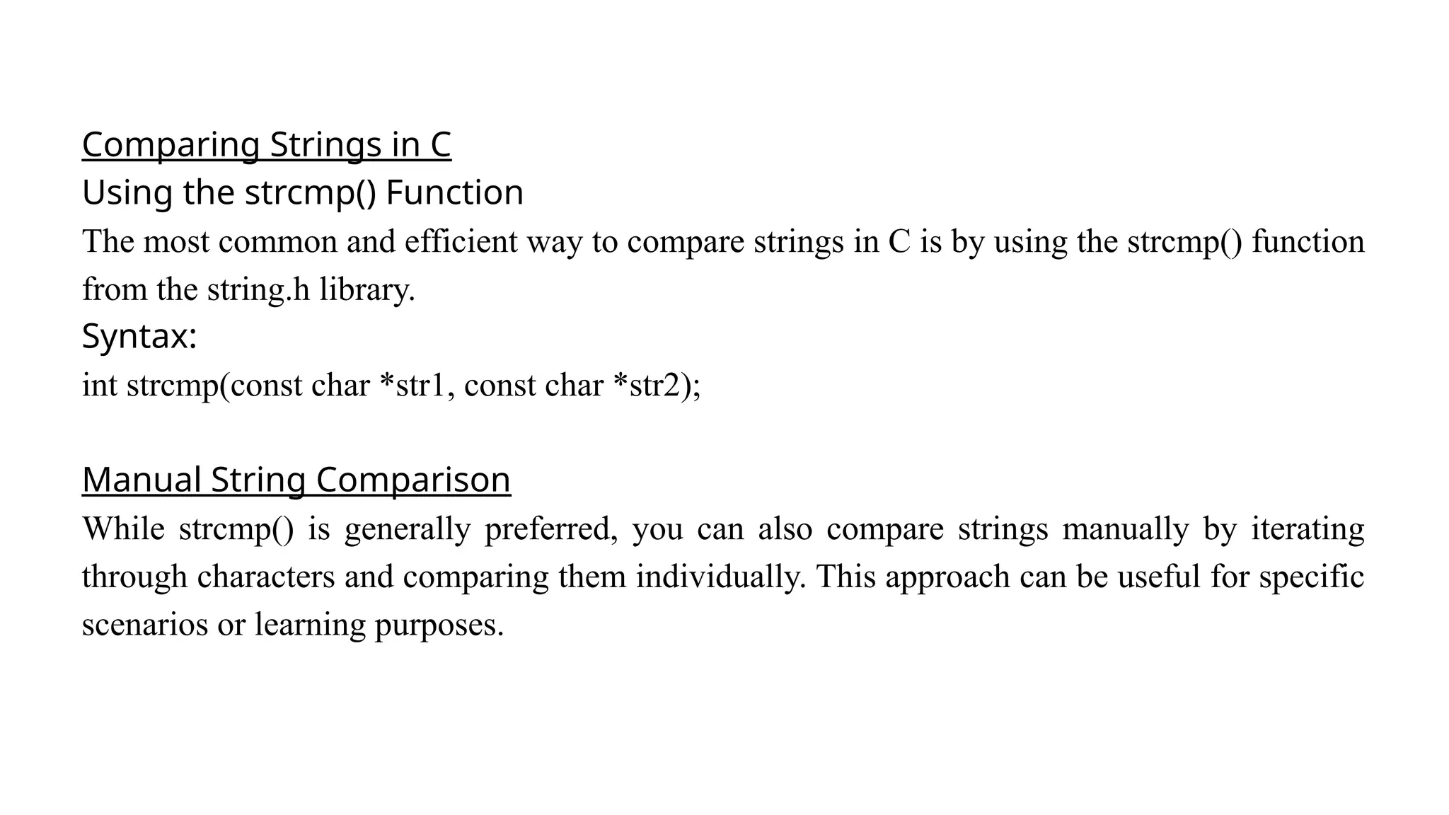 Comparing Strings in C
Using the strcmp() Function
The most common and efficient way to compare strings in C is by using the strcmp() function
from the string.h library.
Syntax:
int strcmp(const char *str1, const char *str2);
Manual String Comparison
While strcmp() is generally preferred, you can also compare strings manually by iterating
through characters and comparing them individually. This approach can be useful for specific
scenarios or learning purposes.
 