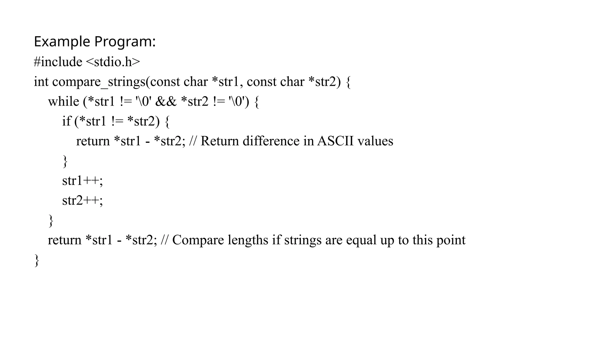 Example Program:
#include <stdio.h>
int compare_strings(const char *str1, const char *str2) {
while (*str1 != '0' && *str2 != '0') {
if (*str1 != *str2) {
return *str1 - *str2; // Return difference in ASCII values
}
str1++;
str2++;
}
return *str1 - *str2; // Compare lengths if strings are equal up to this point
}
 
