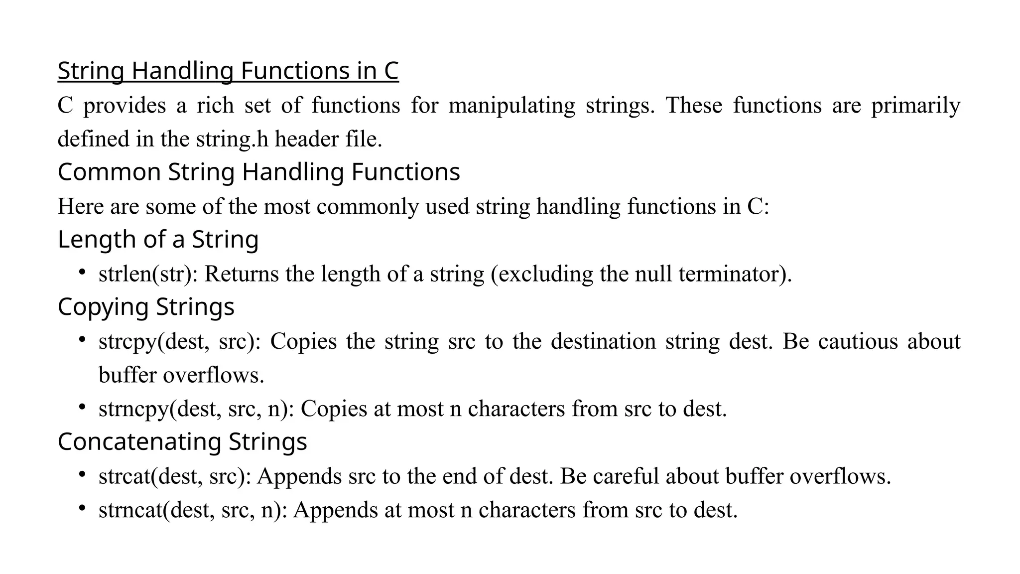 String Handling Functions in C
C provides a rich set of functions for manipulating strings. These functions are primarily
defined in the string.h header file.
Common String Handling Functions
Here are some of the most commonly used string handling functions in C:
Length of a String
• strlen(str): Returns the length of a string (excluding the null terminator).
Copying Strings
• strcpy(dest, src): Copies the string src to the destination string dest. Be cautious about
buffer overflows.
• strncpy(dest, src, n): Copies at most n characters from src to dest.
Concatenating Strings
• strcat(dest, src): Appends src to the end of dest. Be careful about buffer overflows.
• strncat(dest, src, n): Appends at most n characters from src to dest.
 