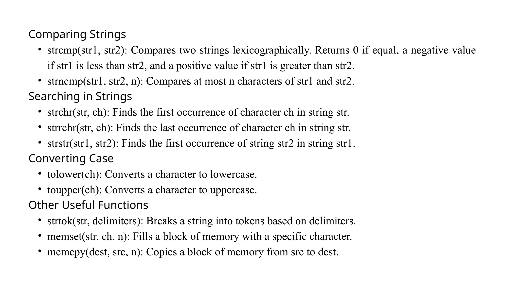 Comparing Strings
• strcmp(str1, str2): Compares two strings lexicographically. Returns 0 if equal, a negative value
if str1 is less than str2, and a positive value if str1 is greater than str2.
• strncmp(str1, str2, n): Compares at most n characters of str1 and str2.
Searching in Strings
• strchr(str, ch): Finds the first occurrence of character ch in string str.
• strrchr(str, ch): Finds the last occurrence of character ch in string str.
• strstr(str1, str2): Finds the first occurrence of string str2 in string str1.
Converting Case
• tolower(ch): Converts a character to lowercase.
• toupper(ch): Converts a character to uppercase.
Other Useful Functions
• strtok(str, delimiters): Breaks a string into tokens based on delimiters.
• memset(str, ch, n): Fills a block of memory with a specific character.
• memcpy(dest, src, n): Copies a block of memory from src to dest.
 