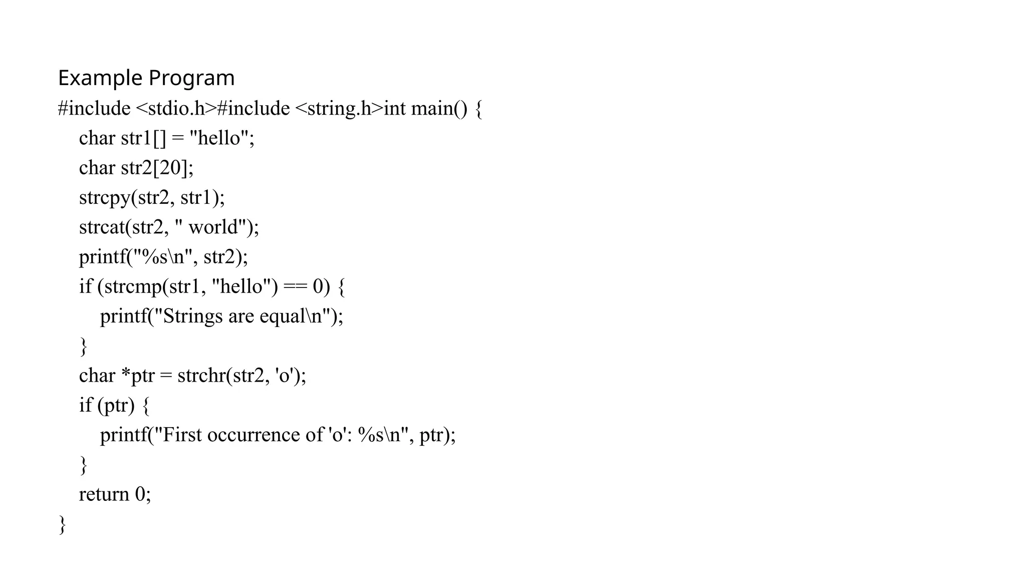 Example Program
#include <stdio.h>#include <string.h>int main() {
char str1[] = "hello";
char str2[20];
strcpy(str2, str1);
strcat(str2, " world");
printf("%sn", str2);
if (strcmp(str1, "hello") == 0) {
printf("Strings are equaln");
}
char *ptr = strchr(str2, 'o');
if (ptr) {
printf("First occurrence of 'o': %sn", ptr);
}
return 0;
}
 