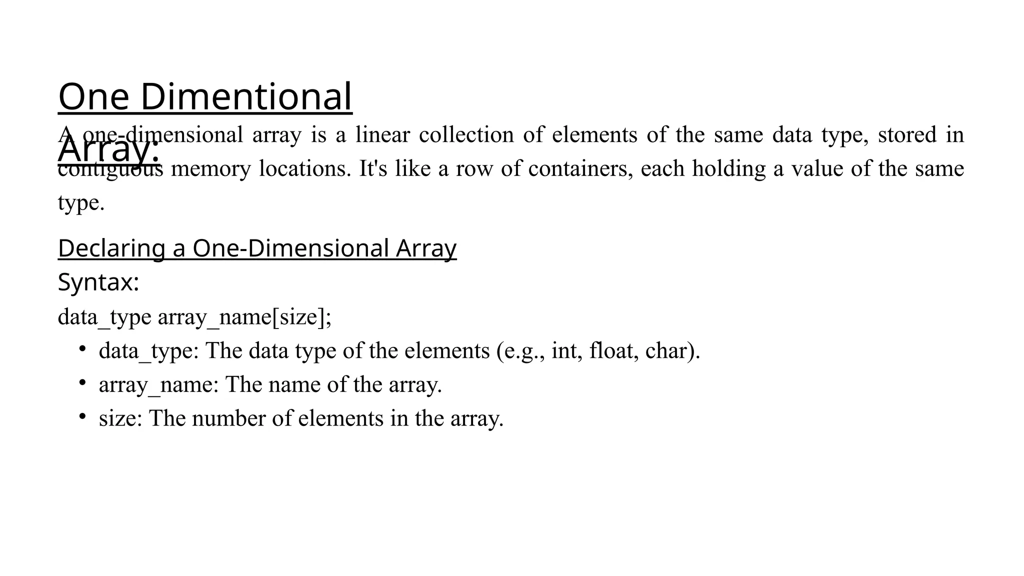 One Dimentional
Array:
A one-dimensional array is a linear collection of elements of the same data type, stored in
contiguous memory locations. It's like a row of containers, each holding a value of the same
type.
Declaring a One-Dimensional Array
Syntax:
data_type array_name[size];
• data_type: The data type of the elements (e.g., int, float, char).
• array_name: The name of the array.
• size: The number of elements in the array.
 