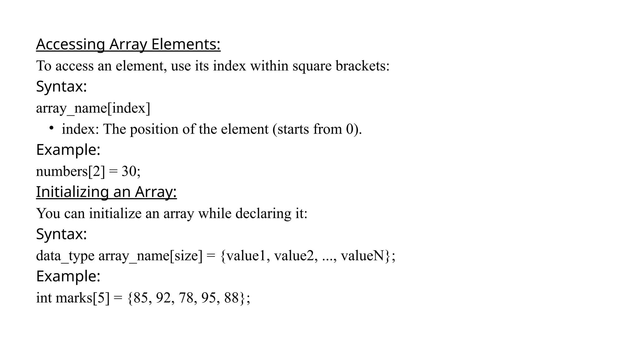 Accessing Array Elements:
To access an element, use its index within square brackets:
Syntax:
array_name[index]
• index: The position of the element (starts from 0).
Example:
numbers[2] = 30;
Initializing an Array:
You can initialize an array while declaring it:
Syntax:
data_type array_name[size] = {value1, value2, ..., valueN};
Example:
int marks[5] = {85, 92, 78, 95, 88};
 