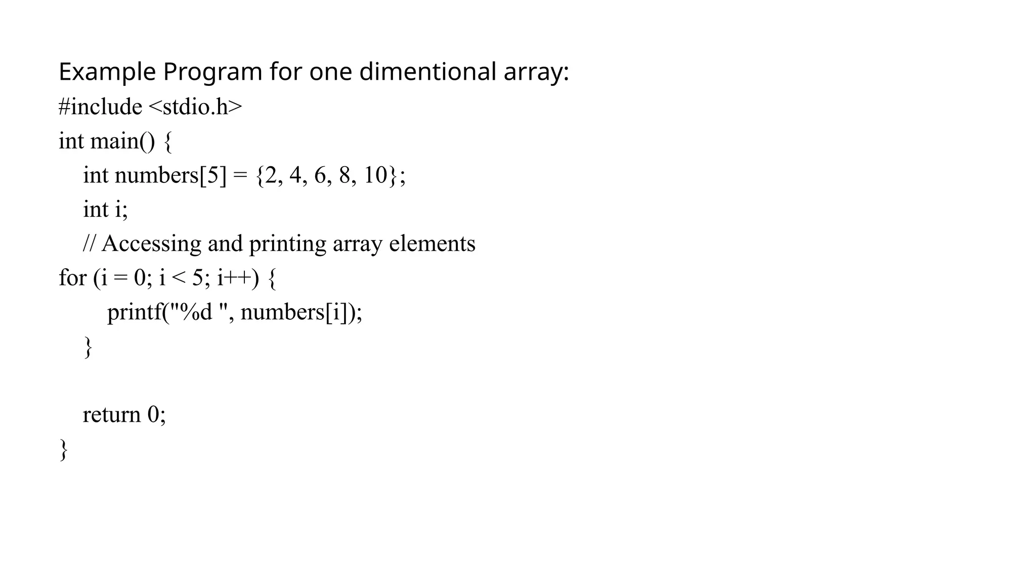 Example Program for one dimentional array:
#include <stdio.h>
int main() {
int numbers[5] = {2, 4, 6, 8, 10};
int i;
// Accessing and printing array elements
for (i = 0; i < 5; i++) {
printf("%d ", numbers[i]);
}
return 0;
}
 
