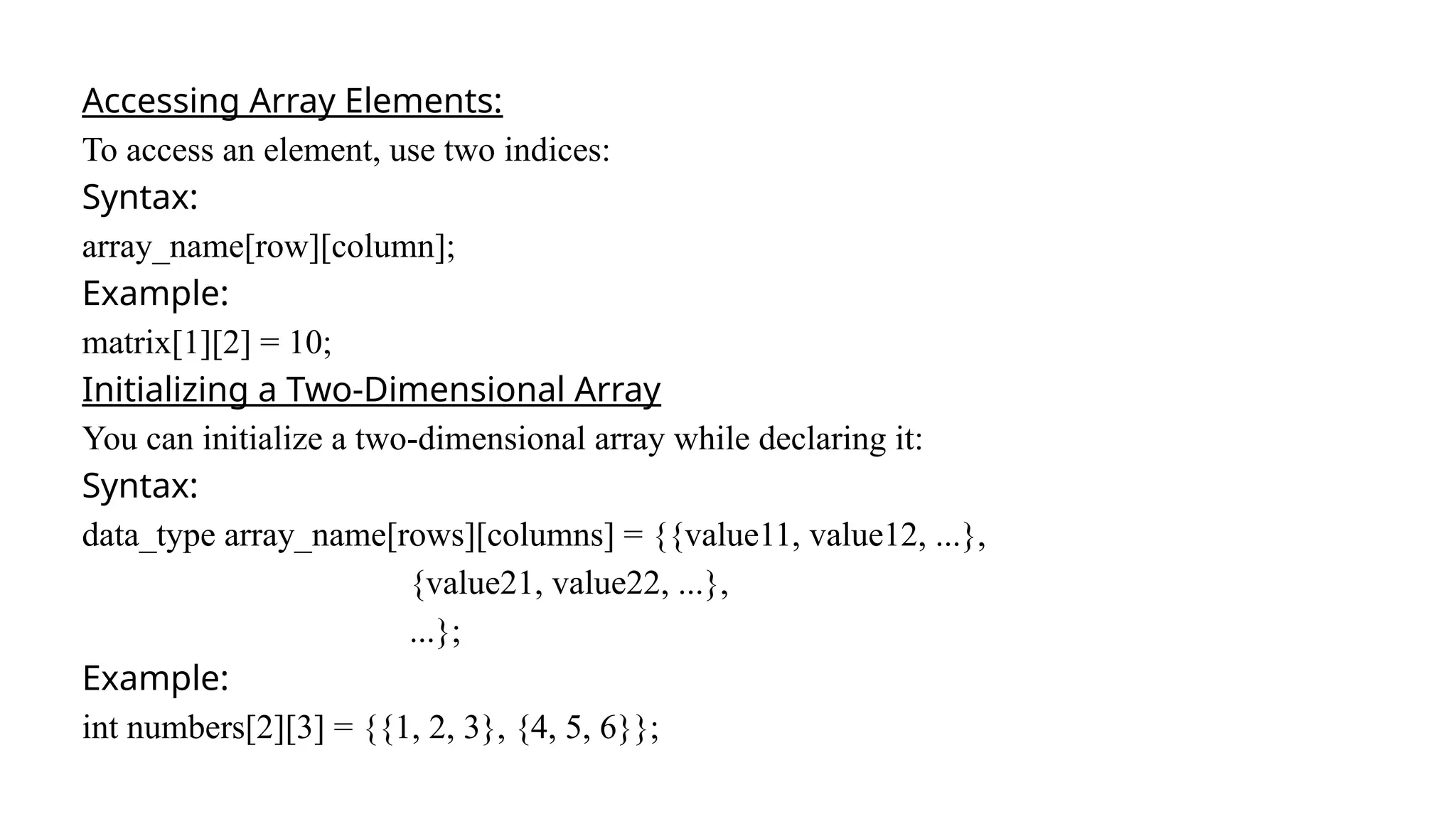 Accessing Array Elements:
To access an element, use two indices:
Syntax:
array_name[row][column];
Example:
matrix[1][2] = 10;
Initializing a Two-Dimensional Array
You can initialize a two-dimensional array while declaring it:
Syntax:
data_type array_name[rows][columns] = {{value11, value12, ...},
{value21, value22, ...},
...};
Example:
int numbers[2][3] = {{1, 2, 3}, {4, 5, 6}};
 