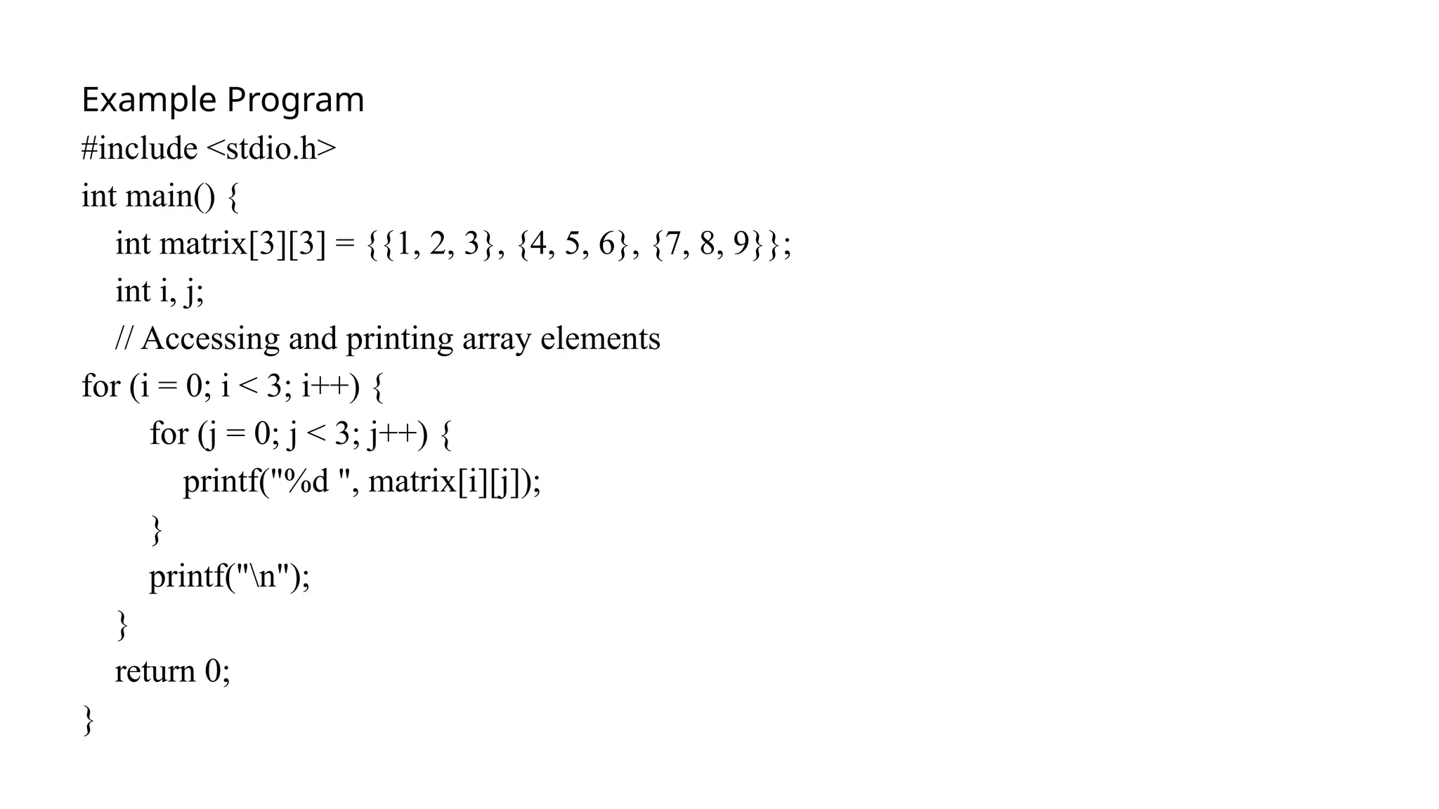 Example Program
#include <stdio.h>
int main() {
int matrix[3][3] = {{1, 2, 3}, {4, 5, 6}, {7, 8, 9}};
int i, j;
// Accessing and printing array elements
for (i = 0; i < 3; i++) {
for (j = 0; j < 3; j++) {
printf("%d ", matrix[i][j]);
}
printf("n");
}
return 0;
}
 