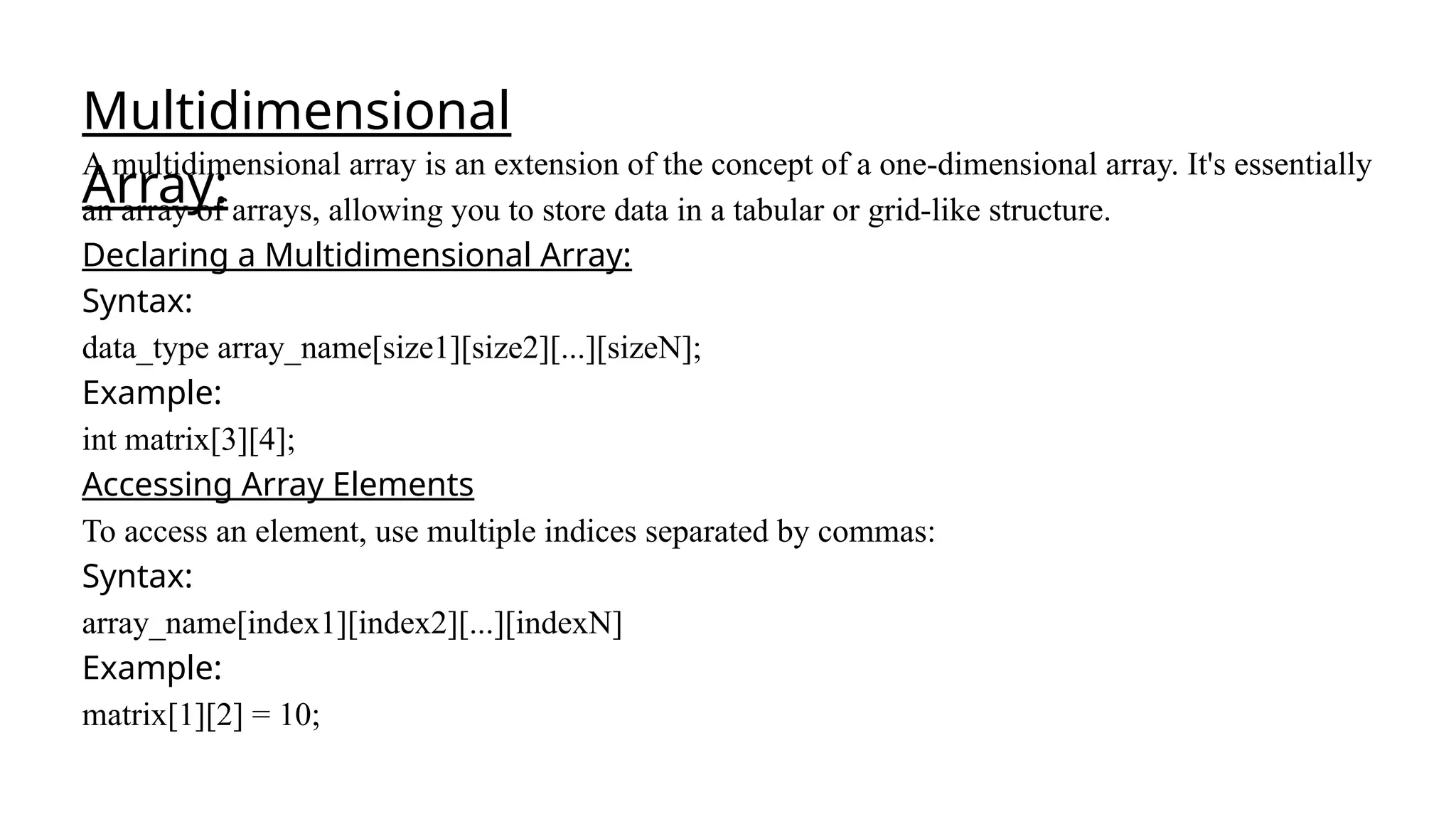 Multidimensional
Array:
A multidimensional array is an extension of the concept of a one-dimensional array. It's essentially
an array of arrays, allowing you to store data in a tabular or grid-like structure.
Declaring a Multidimensional Array:
Syntax:
data_type array_name[size1][size2][...][sizeN];
Example:
int matrix[3][4];
Accessing Array Elements
To access an element, use multiple indices separated by commas:
Syntax:
array_name[index1][index2][...][indexN]
Example:
matrix[1][2] = 10;
 