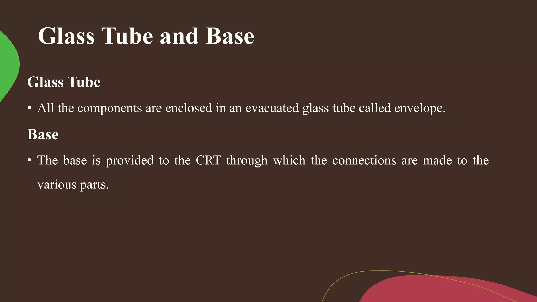 Glass Tube and Base
Glass Tube
• All the components are enclosed in an evacuated glass tube called envelope.
Base
• The base is provided to the CRT through which the connections are made to the
various parts.
 