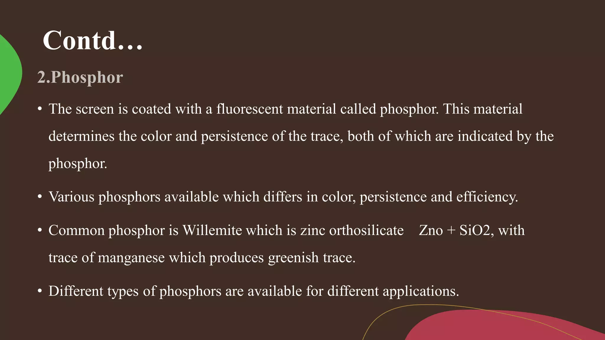 Contd…
• The screen is coated with a fluorescent material called phosphor. This material
determines the color and persistence of the trace, both of which are indicated by the
phosphor.
• Various phosphors available which differs in color, persistence and efficiency.
• Common phosphor is Willemite which is zinc orthosilicate Zno + SiO2, with
trace of manganese which produces greenish trace.
• Different types of phosphors are available for different applications.
 