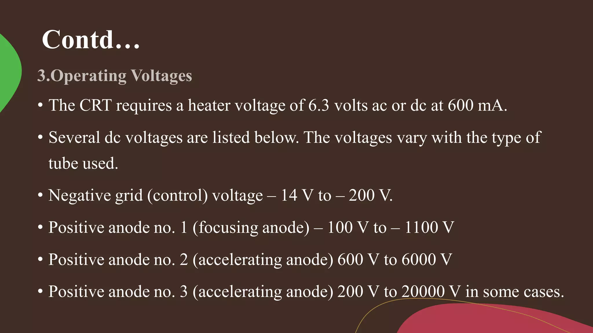 Contd…
• The CRT requires a heater voltage of 6.3 volts ac or dc at 600 mA.
• Several dc voltages are listed below. The voltages vary with the type of
tube used.
• Negative grid (control) voltage – 14 V to – 200 V.
• Positive anode no. 1 (focusing anode) – 100 V to – 1100 V
• Positive anode no. 2 (accelerating anode) 600 V to 6000 V
• Positive anode no. 3 (accelerating anode) 200 V to 20000 V in some cases.
 