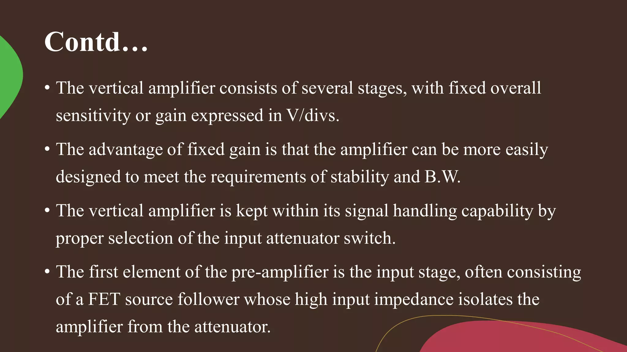 Contd…
• The vertical amplifier consists of several stages, with fixed overall
sensitivity or gain expressed in V/divs.
• The advantage of fixed gain is that the amplifier can be more easily
designed to meet the requirements of stability and B.W.
• The vertical amplifier is kept within its signal handling capability by
proper selection of the input attenuator switch.
• The first element of the pre-amplifier is the input stage, often consisting
of a FET source follower whose high input impedance isolates the
amplifier from the attenuator.
 