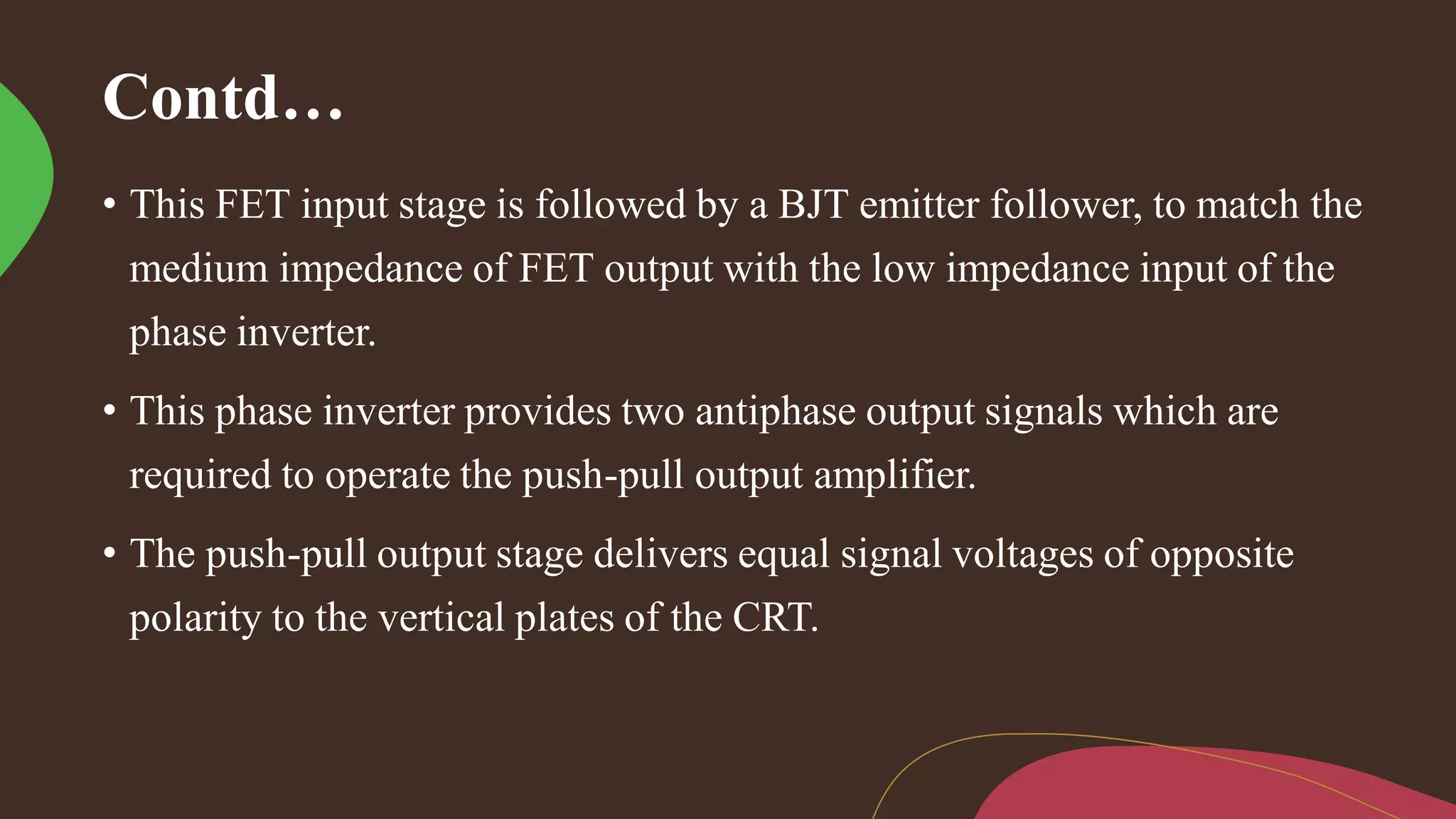 Contd…
• This FET input stage is followed by a BJT emitter follower, to match the
medium impedance of FET output with the low impedance input of the
phase inverter.
• This phase inverter provides two antiphase output signals which are
required to operate the push-pull output amplifier.
• The push-pull output stage delivers equal signal voltages of opposite
polarity to the vertical plates of the CRT.
 