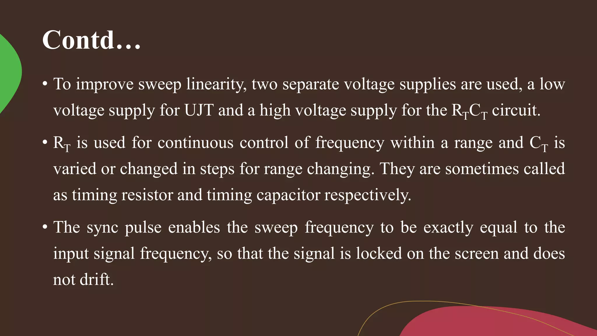 Contd…
• To improve sweep linearity, two separate voltage supplies are used, a low
voltage supply for UJT and a high voltage supply for the RTCT circuit.
• RT is used for continuous control of frequency within a range and CT is
varied or changed in steps for range changing. They are sometimes called
as timing resistor and timing capacitor respectively.
• The sync pulse enables the sweep frequency to be exactly equal to the
input signal frequency, so that the signal is locked on the screen and does
not drift.
 