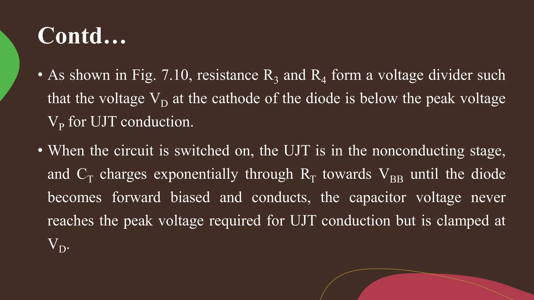 Contd…
• As shown in Fig. 7.10, resistance R3 and R4 form a voltage divider such
that the voltage VD at the cathode of the diode is below the peak voltage
VP for UJT conduction.
• When the circuit is switched on, the UJT is in the nonconducting stage,
and CT charges exponentially through RT towards VBB until the diode
becomes forward biased and conducts, the capacitor voltage never
reaches the peak voltage required for UJT conduction but is clamped at
VD.
 