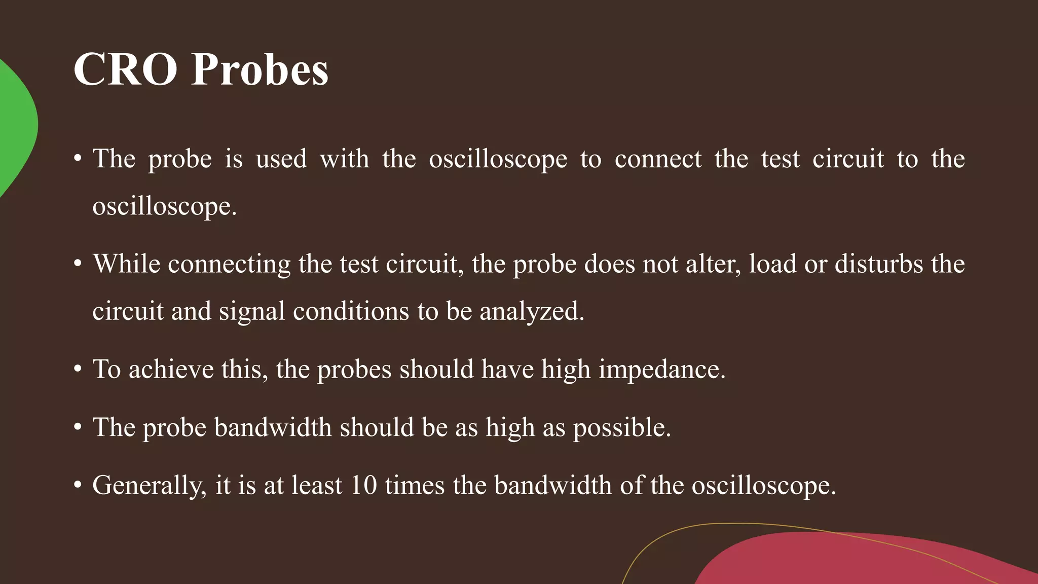 CRO Probes
• The probe is used with the oscilloscope to connect the test circuit to the
oscilloscope.
• While connecting the test circuit, the probe does not alter, load or disturbs the
circuit and signal conditions to be analyzed.
• To achieve this, the probes should have high impedance.
• The probe bandwidth should be as high as possible.
• Generally, it is at least 10 times the bandwidth of the oscilloscope.
 