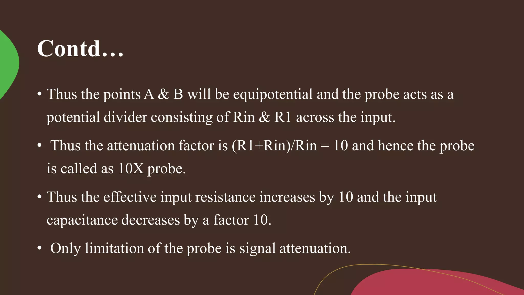 Contd…
• Thus the points A & B will be equipotential and the probe acts as a
potential divider consisting of Rin & R1 across the input.
• Thus the attenuation factor is (R1+Rin)/Rin = 10 and hence the probe
is called as 10X probe.
• Thus the effective input resistance increases by 10 and the input
capacitance decreases by a factor 10.
• Only limitation of the probe is signal attenuation.
 
