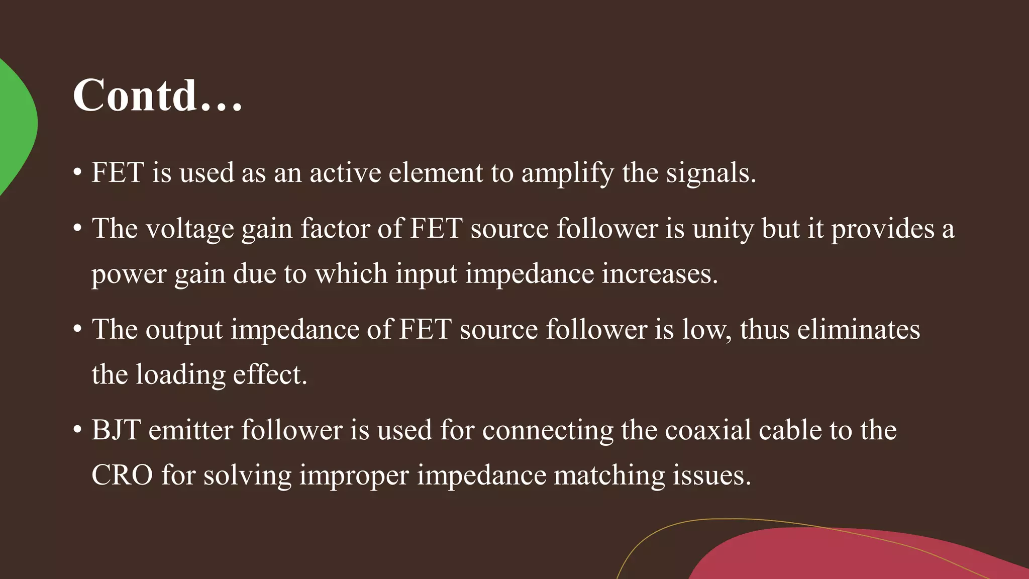 Contd…
• FET is used as an active element to amplify the signals.
• The voltage gain factor of FET source follower is unity but it provides a
power gain due to which input impedance increases.
• The output impedance of FET source follower is low, thus eliminates
the loading effect.
• BJT emitter follower is used for connecting the coaxial cable to the
CRO for solving improper impedance matching issues.
 