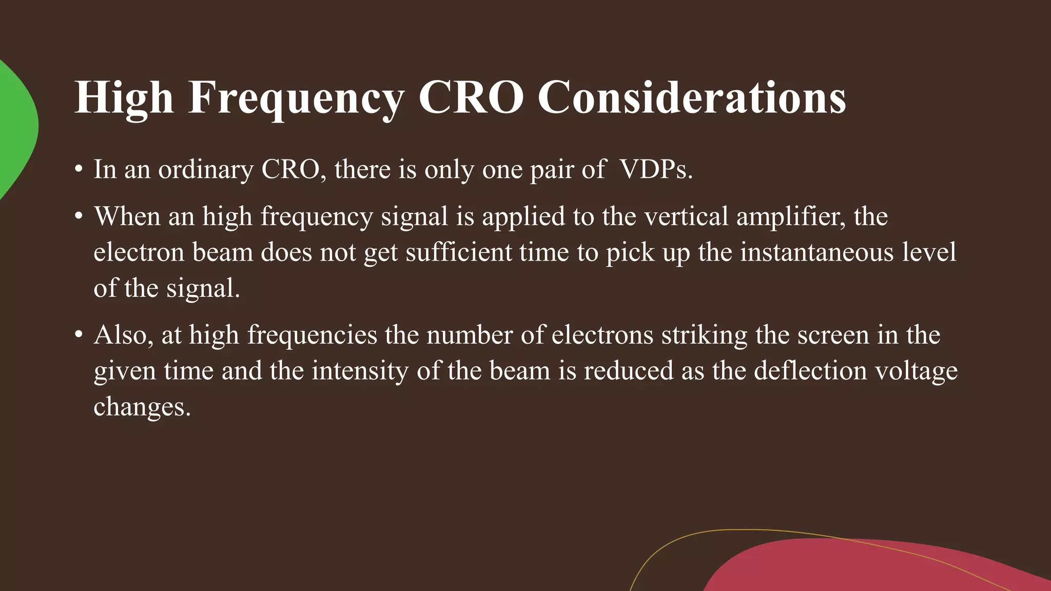 High Frequency CRO Considerations
• In an ordinary CRO, there is only one pair of VDPs.
• When an high frequency signal is applied to the vertical amplifier, the
electron beam does not get sufficient time to pick up the instantaneous level
of the signal.
• Also, at high frequencies the number of electrons striking the screen in the
given time and the intensity of the beam is reduced as the deflection voltage
changes.
 
