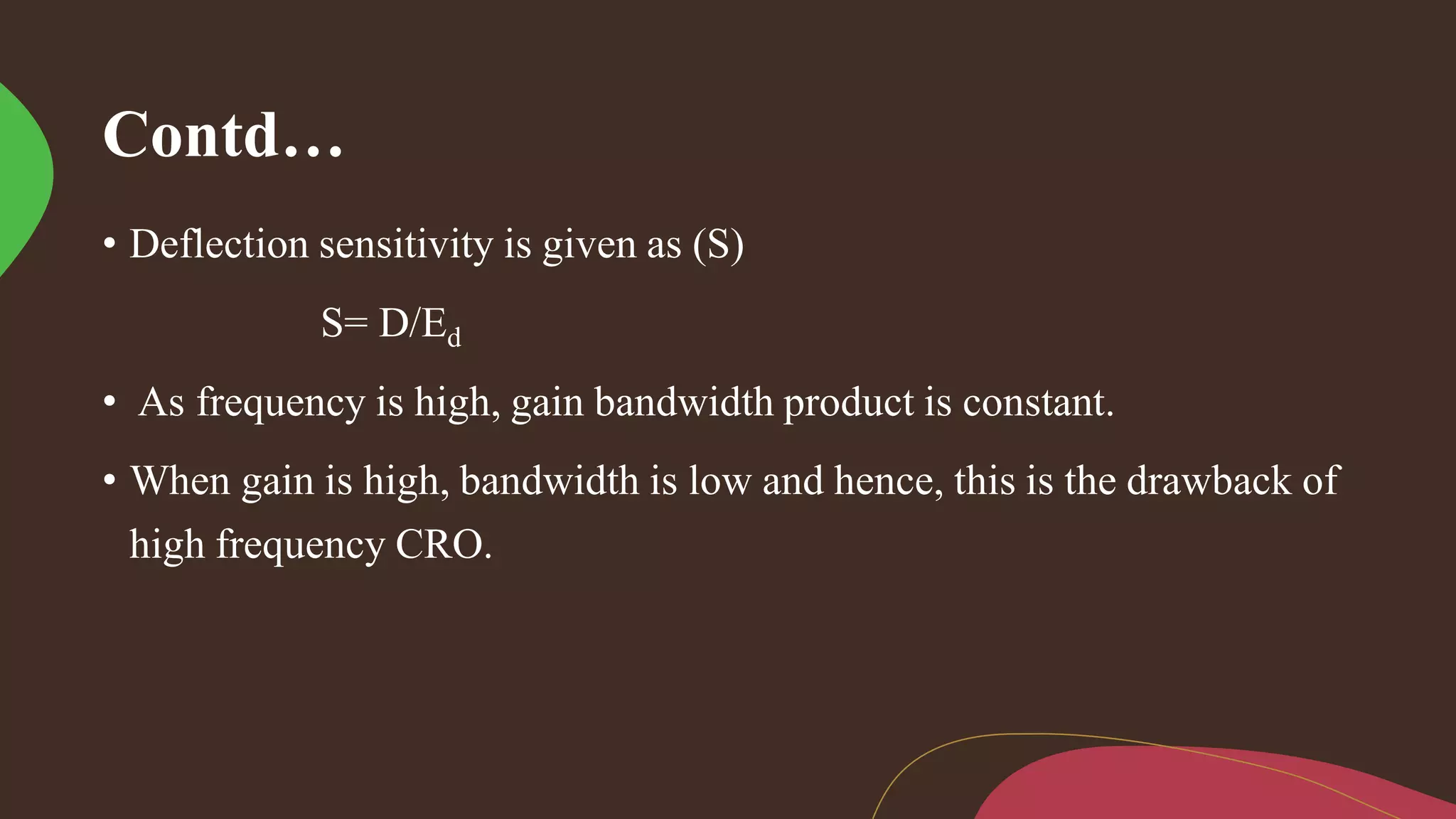 Contd…
• Deflection sensitivity is given as (S)
S= D/Ed
• As frequency is high, gain bandwidth product is constant.
• When gain is high, bandwidth is low and hence, this is the drawback of
high frequency CRO.
 