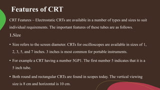 Features of CRT
CRT Features – Electrostatic CRTs are available in a number of types and sizes to suit
individual requirements. The important features of these tubes are as follows.
• Size refers to the screen diameter. CRTs for oscilloscopes are available in sizes of 1,
2, 3, 5, and 7 inches. 3 inches is most common for portable instruments.
• For example a CRT having a number 5GP1. The first number 5 indicates that it is a
5 inch tube.
• Both round and rectangular CRTs are found in scopes today. The vertical viewing
size is 8 cm and horizontal is 10 cm.
 