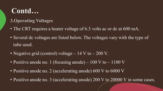 Contd…
• The CRT requires a heater voltage of 6.3 volts ac or dc at 600 mA.
• Several dc voltages are listed below. The voltages vary with the type of
tube used.
• Negative grid (control) voltage – 14 V to – 200 V.
• Positive anode no. 1 (focusing anode) – 100 V to – 1100 V
• Positive anode no. 2 (accelerating anode) 600 V to 6000 V
• Positive anode no. 3 (accelerating anode) 200 V to 20000 V in some cases.
 