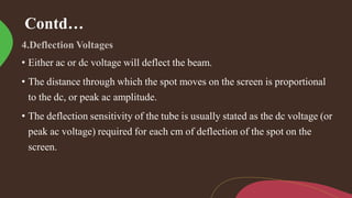 Contd…
• Either ac or dc voltage will deflect the beam.
• The distance through which the spot moves on the screen is proportional
to the dc, or peak ac amplitude.
• The deflection sensitivity of the tube is usually stated as the dc voltage (or
peak ac voltage) required for each cm of deflection of the spot on the
screen.
 