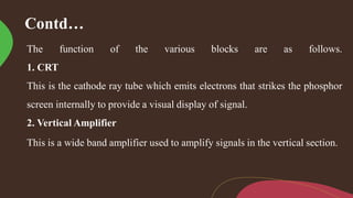 Contd…
The function of the various blocks are as follows.
1. CRT
This is the cathode ray tube which emits electrons that strikes the phosphor
screen internally to provide a visual display of signal.
2. Vertical Amplifier
This is a wide band amplifier used to amplify signals in the vertical section.
 