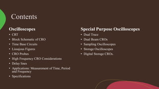 Contents
Oscilloscopes
• CRT
• Block Schematic of CRO
• Time Base Circuits
• Lissajous Figures
• CRO Probes
• High Frequency CRO Considerations
• Delay lines
• Applications: Measurement of Time, Period
and Frequency
• Specifications
Special Purpose Oscilloscopes
• Dual Trace
• Dual Beam CROs
• Sampling Oscilloscopes
• Storage Oscilloscopes
• Digital Storage CROs.
 