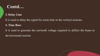 Contd…
3. Delay Line
It is used to delay the signal for some time in the vertical sections.
4. Time Base
It is used to generate the sawtooth voltage required to deflect the beam in
the horizontal section.
 
