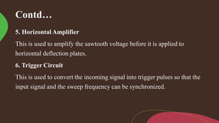 Contd…
5. Horizontal Amplifier
This is used to amplify the sawtooth voltage before it is applied to
horizontal deflection plates.
6. Trigger Circuit
This is used to convert the incoming signal into trigger pulses so that the
input signal and the sweep frequency can be synchronized.
 