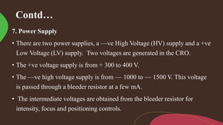 Contd…
7. Power Supply
• There are two power supplies, a —ve High Voltage (HV) supply and a +ve
Low Voltage (LV) supply. Two voltages are generated in the CRO.
• The +ve voltage supply is from + 300 to 400 V.
• The —ve high voltage supply is from — 1000 to — 1500 V. This voltage
is passed through a bleeder resistor at a few mA.
• The intermediate voltages are obtained from the bleeder resistor for
intensity, focus and positioning controls.
 