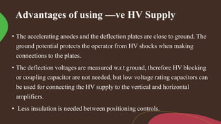 Advantages of using —ve HV Supply
• The accelerating anodes and the deflection plates are close to ground. The
ground potential protects the operator from HV shocks when making
connections to the plates.
• The deflection voltages are measured w.r.t ground, therefore HV blocking
or coupling capacitor are not needed, but low voltage rating capacitors can
be used for connecting the HV supply to the vertical and horizontal
amplifiers.
• Less insulation is needed between positioning controls.
 