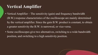 Vertical Amplifier
• Vertical Amplifier – The sensitivity (gain) and frequency bandwidth
(B.W.) response characteristics of the oscilloscope are mainly determined
by the vertical amplifier. Since the gain B.W. product is constant, to obtain
a greater sensitivity the B.W. is narrowed, or vice-versa.
• Some oscilloscopes give two alternatives, switching to a wide bandwidth
position, and switching to a high sensitivity position.
 