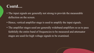 Contd…
• The input signals are generally not strong to provide the measurable
deflection on the screen.
• Hence, vertical amplifier stage is used to amplify the input signals.
• The amplifier stages used are generally wideband amplifiers so as to pass
faithfully the entire band of frequencies to be measured and attenuator
stages are used for high voltage signals to be examined.
 