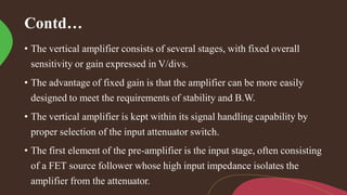 Contd…
• The vertical amplifier consists of several stages, with fixed overall
sensitivity or gain expressed in V/divs.
• The advantage of fixed gain is that the amplifier can be more easily
designed to meet the requirements of stability and B.W.
• The vertical amplifier is kept within its signal handling capability by
proper selection of the input attenuator switch.
• The first element of the pre-amplifier is the input stage, often consisting
of a FET source follower whose high input impedance isolates the
amplifier from the attenuator.
 