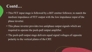 Contd…
• This FET input stage is followed by a BJT emitter follower, to match the
medium impedance of FET output with the low impedance input of the
phase inverter.
• This phase inverter provides two antiphase output signals which are
required to operate the push-pull output amplifier.
• The push-pull output stage delivers equal signal voltages of opposite
polarity to the vertical plates of the CRT.
 