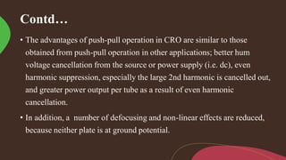 Contd…
• The advantages of push-pull operation in CRO are similar to those
obtained from push-pull operation in other applications; better hum
voltage cancellation from the source or power supply (i.e. dc), even
harmonic suppression, especially the large 2nd harmonic is cancelled out,
and greater power output per tube as a result of even harmonic
cancellation.
• In addition, a number of defocusing and non-linear effects are reduced,
because neither plate is at ground potential.
 