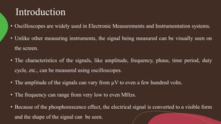 Introduction
• Oscilloscopes are widely used in Electronic Measurements and Instrumentation systems.
• Unlike other measuring instruments, the signal being measured can be visually seen on
the screen.
• The characteristics of the signals, like amplitude, frequency, phase, time period, duty
cycle, etc., can be measured using oscilloscopes.
• The amplitude of the signals can vary from µV to even a few hundred volts.
• The frequency can range from very low to even MHzs.
• Because of the phosphorescence effect, the electrical signal is converted to a visible form
and the shape of the signal can be seen.
 