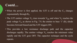 Contd…
• When the power is first applied, the UJT is off and the CT changes
exponentially through RT.
• The UJT emitter voltage VE rises towards VBB and when VE reaches the
peak voltage VP, as shown in Fig. 7.9, the emitter to base ‘1’ (B1) diode
becomes forward biased and the UJT triggers ON.
• This provides a low resistance discharge path and the capacitor
discharges rapidly. The emitter voltage VE reaches the minimum value
rapidly and the UJT goes OFF. The capacitor recharges and the cycle
repeats.
 
