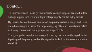 Contd…
• To improve sweep linearity, two separate voltage supplies are used, a low
voltage supply for UJT and a high voltage supply for the RTCT circuit.
• RT is used for continuous control of frequency within a range and CT is
varied or changed in steps for range changing. They are sometimes called
as timing resistor and timing capacitor respectively.
• The sync pulse enables the sweep frequency to be exactly equal to the
input signal frequency, so that the signal is locked on the screen and does
not drift.
 