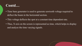 Contd…
• Time base generator is used to generate sawtooth voltage required to
deflect the beam in the horizontal section.
• This voltage deflects the spot at a constant time dependent rate.
• Thus, X axis on the screen is represented as time, which helps to display
and analyze the time varying signals.
 