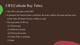 CRT(Cathode Ray Tube)
• The CRT is the heart of the CRO.
• It generates the electron beam, accelerates the beam, deflects the beam and also has a
screen where the beam becomes visible as a spot.
• The main parts of CRT are
(i) Electron gun
(ii) Deflection System
(iii) Fluorescent screen
(iv) Glass Tube or envelope
(v) Base
 